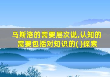 马斯洛的需要层次说,认知的需要包括对知识的( )探索